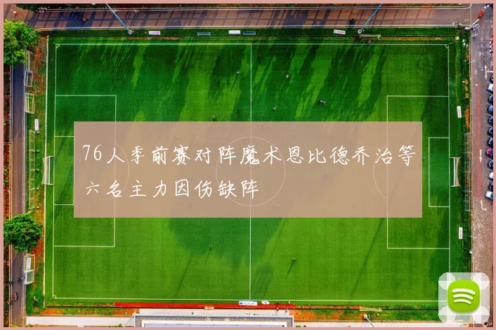 76人季前赛对阵魔术恩比德乔治等六名主力因伤缺阵