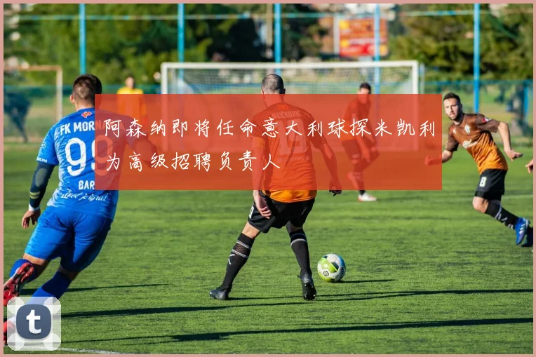 阿森纳即将任命意大利球探米凯利为高级招聘负责人