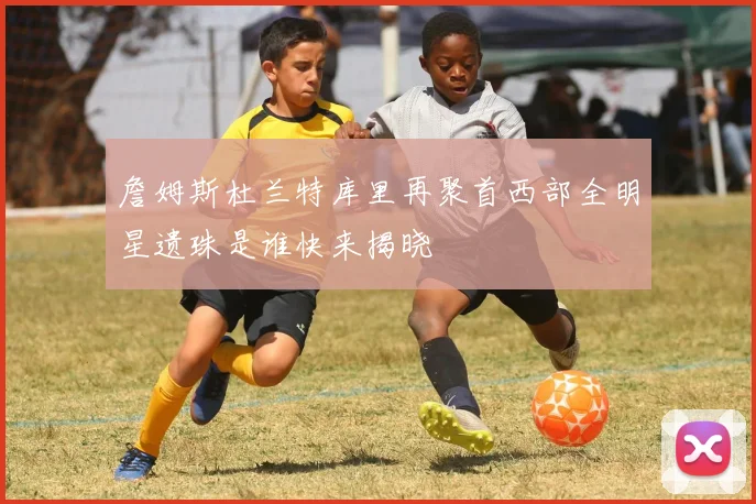 詹姆斯杜兰特库里再聚首西部全明星遗珠是谁快来揭晓