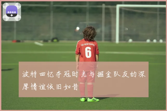 波特回忆夺冠时光与掘金队友的深厚情谊依旧如昔