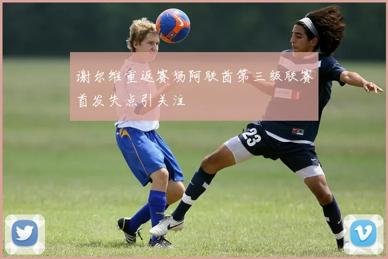 谢尔维重返赛场阿联酋第三级联赛首发失点引关注