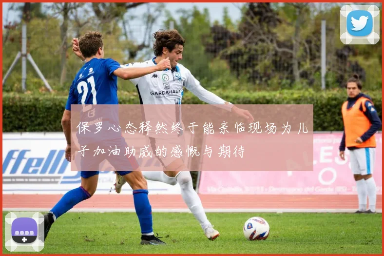 保罗心态释然终于能亲临现场为儿子加油助威的感慨与期待