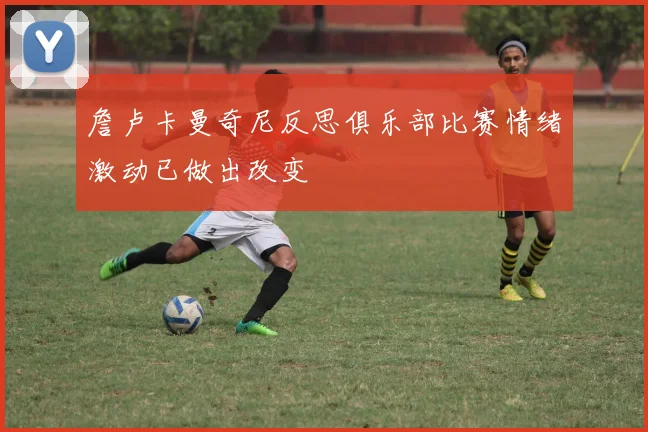 詹卢卡曼奇尼反思俱乐部比赛情绪激动已做出改变