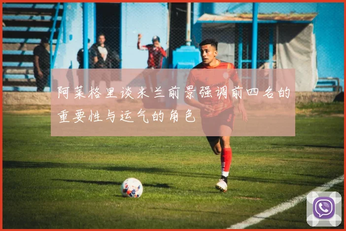 阿莱格里谈米兰前景强调前四名的重要性与运气的角色