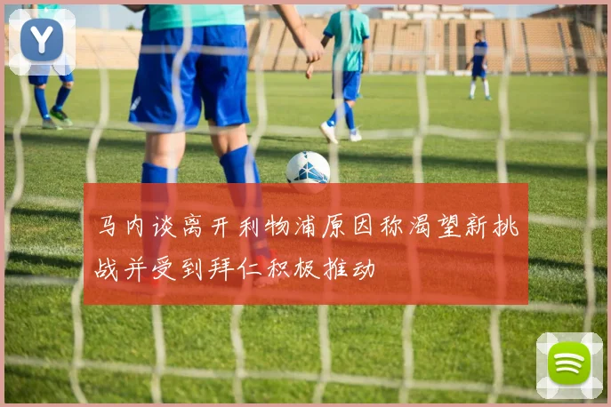 马内谈离开利物浦原因称渴望新挑战并受到拜仁积极推动