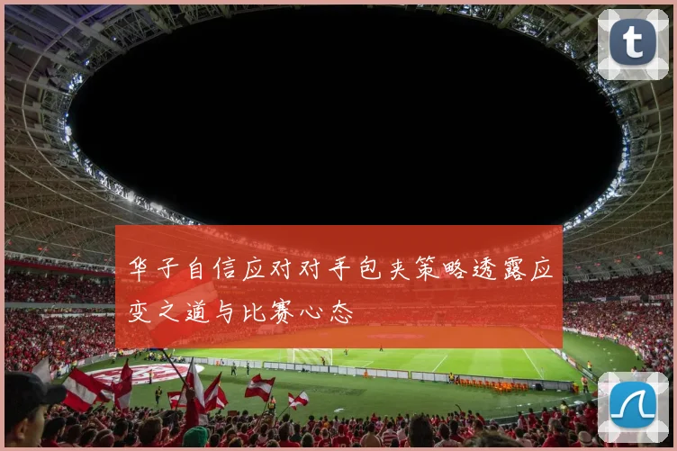 华子自信应对对手包夹策略透露应变之道与比赛心态