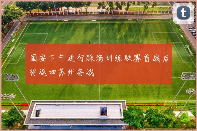 国安下午进行踩场训练联赛首战后将返回苏州备战