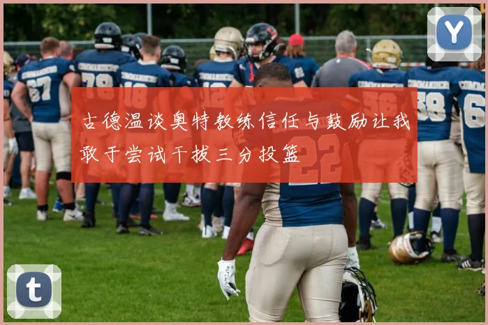 古德温谈奥特教练信任与鼓励让我敢于尝试干拔三分投篮