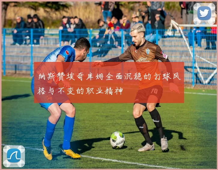 纳斯赞埃奇库姆全面沉稳的打球风格与不变的职业精神