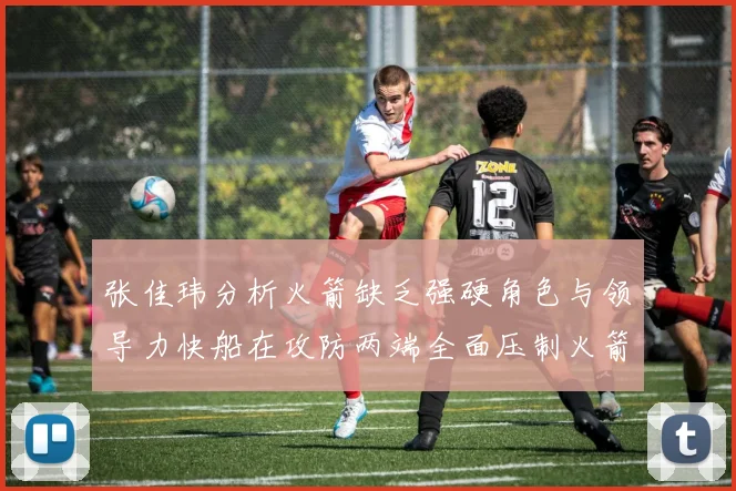 张佳玮分析火箭缺乏强硬角色与领导力快船在攻防两端全面压制火箭表现